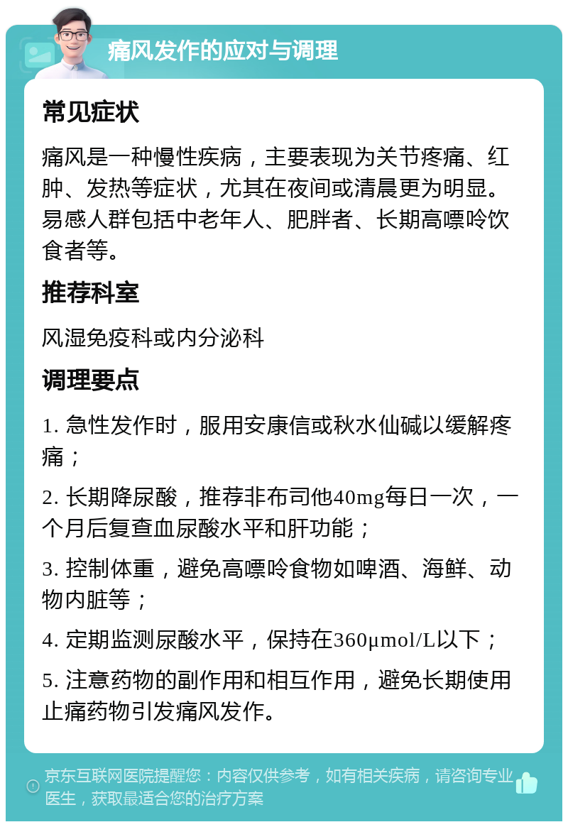 痛风发作的应对与调理 常见症状 痛风是一种慢性疾病，主要表现为关节疼痛、红肿、发热等症状，尤其在夜间或清晨更为明显。易感人群包括中老年人、肥胖者、长期高嘌呤饮食者等。 推荐科室 风湿免疫科或内分泌科 调理要点 1. 急性发作时，服用安康信或秋水仙碱以缓解疼痛； 2. 长期降尿酸，推荐非布司他40mg每日一次，一个月后复查血尿酸水平和肝功能； 3. 控制体重，避免高嘌呤食物如啤酒、海鲜、动物内脏等； 4. 定期监测尿酸水平，保持在360μmol/L以下； 5. 注意药物的副作用和相互作用，避免长期使用止痛药物引发痛风发作。