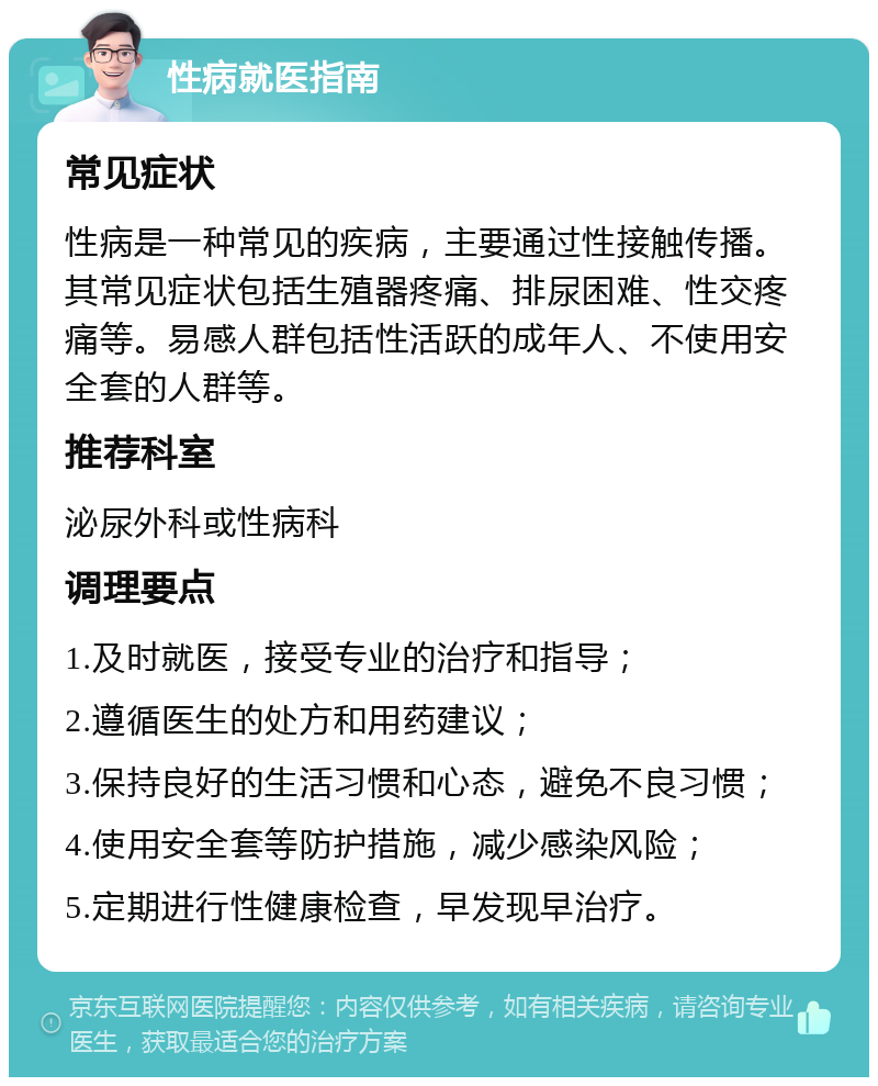 性病就医指南 常见症状 性病是一种常见的疾病，主要通过性接触传播。其常见症状包括生殖器疼痛、排尿困难、性交疼痛等。易感人群包括性活跃的成年人、不使用安全套的人群等。 推荐科室 泌尿外科或性病科 调理要点 1.及时就医，接受专业的治疗和指导； 2.遵循医生的处方和用药建议； 3.保持良好的生活习惯和心态，避免不良习惯； 4.使用安全套等防护措施，减少感染风险； 5.定期进行性健康检查，早发现早治疗。