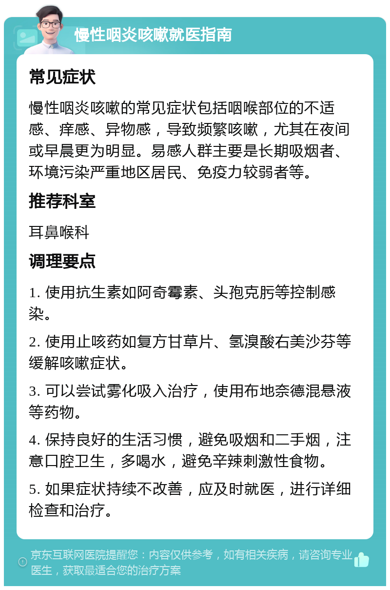 慢性咽炎咳嗽就医指南 常见症状 慢性咽炎咳嗽的常见症状包括咽喉部位的不适感、痒感、异物感，导致频繁咳嗽，尤其在夜间或早晨更为明显。易感人群主要是长期吸烟者、环境污染严重地区居民、免疫力较弱者等。 推荐科室 耳鼻喉科 调理要点 1. 使用抗生素如阿奇霉素、头孢克肟等控制感染。 2. 使用止咳药如复方甘草片、氢溴酸右美沙芬等缓解咳嗽症状。 3. 可以尝试雾化吸入治疗，使用布地奈德混悬液等药物。 4. 保持良好的生活习惯，避免吸烟和二手烟，注意口腔卫生，多喝水，避免辛辣刺激性食物。 5. 如果症状持续不改善，应及时就医，进行详细检查和治疗。