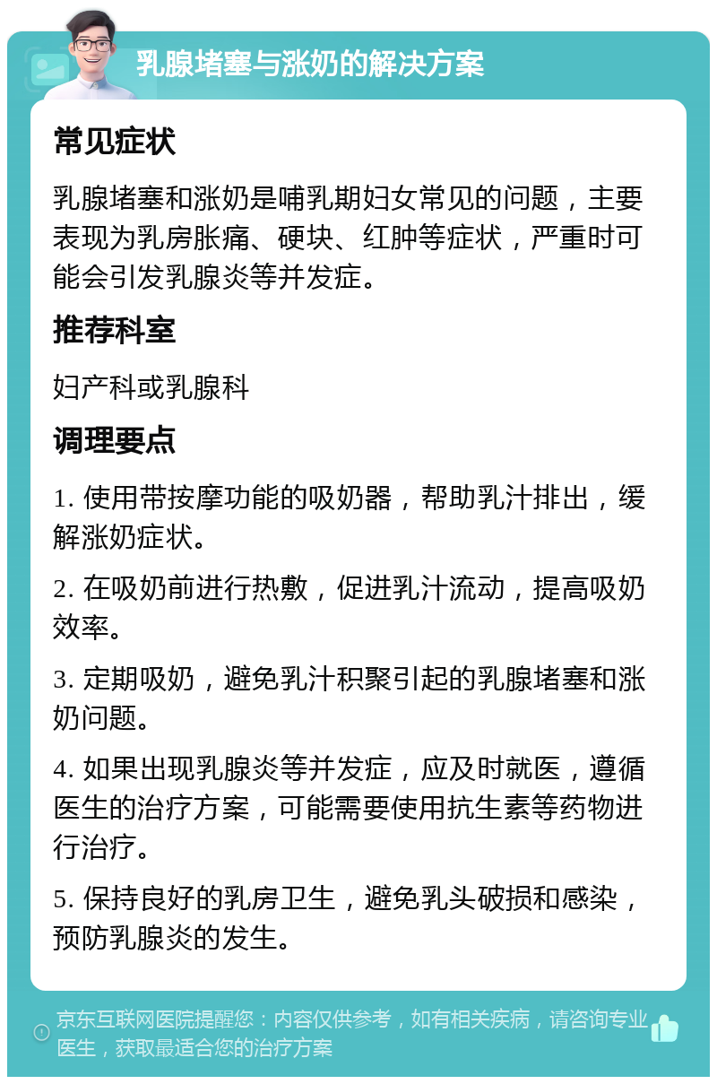 乳腺堵塞与涨奶的解决方案 常见症状 乳腺堵塞和涨奶是哺乳期妇女常见的问题，主要表现为乳房胀痛、硬块、红肿等症状，严重时可能会引发乳腺炎等并发症。 推荐科室 妇产科或乳腺科 调理要点 1. 使用带按摩功能的吸奶器，帮助乳汁排出，缓解涨奶症状。 2. 在吸奶前进行热敷，促进乳汁流动，提高吸奶效率。 3. 定期吸奶，避免乳汁积聚引起的乳腺堵塞和涨奶问题。 4. 如果出现乳腺炎等并发症，应及时就医，遵循医生的治疗方案，可能需要使用抗生素等药物进行治疗。 5. 保持良好的乳房卫生，避免乳头破损和感染，预防乳腺炎的发生。