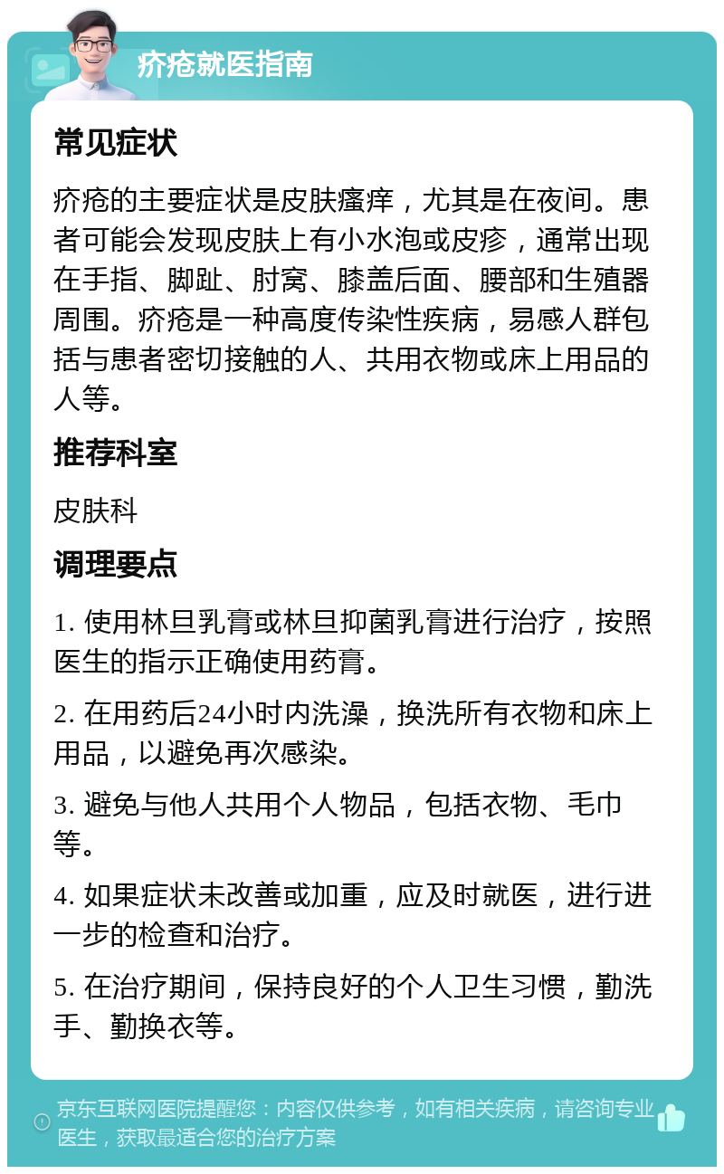 疥疮就医指南 常见症状 疥疮的主要症状是皮肤瘙痒，尤其是在夜间。患者可能会发现皮肤上有小水泡或皮疹，通常出现在手指、脚趾、肘窝、膝盖后面、腰部和生殖器周围。疥疮是一种高度传染性疾病，易感人群包括与患者密切接触的人、共用衣物或床上用品的人等。 推荐科室 皮肤科 调理要点 1. 使用林旦乳膏或林旦抑菌乳膏进行治疗，按照医生的指示正确使用药膏。 2. 在用药后24小时内洗澡，换洗所有衣物和床上用品，以避免再次感染。 3. 避免与他人共用个人物品，包括衣物、毛巾等。 4. 如果症状未改善或加重，应及时就医，进行进一步的检查和治疗。 5. 在治疗期间，保持良好的个人卫生习惯，勤洗手、勤换衣等。