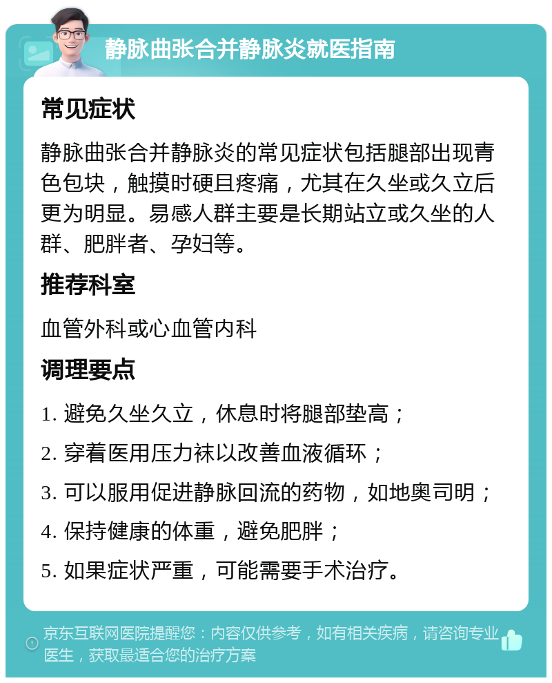 静脉曲张合并静脉炎就医指南 常见症状 静脉曲张合并静脉炎的常见症状包括腿部出现青色包块，触摸时硬且疼痛，尤其在久坐或久立后更为明显。易感人群主要是长期站立或久坐的人群、肥胖者、孕妇等。 推荐科室 血管外科或心血管内科 调理要点 1. 避免久坐久立，休息时将腿部垫高； 2. 穿着医用压力袜以改善血液循环； 3. 可以服用促进静脉回流的药物，如地奥司明； 4. 保持健康的体重，避免肥胖； 5. 如果症状严重，可能需要手术治疗。