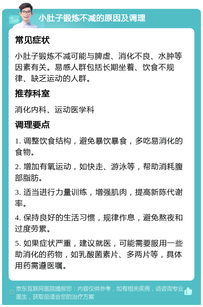 小肚子锻炼不减的原因及调理 常见症状 小肚子锻炼不减可能与脾虚、消化不良、水肿等因素有关。易感人群包括长期坐着、饮食不规律、缺乏运动的人群。 推荐科室 消化内科、运动医学科 调理要点 1. 调整饮食结构，避免暴饮暴食，多吃易消化的食物。 2. 增加有氧运动，如快走、游泳等，帮助消耗腹部脂肪。 3. 适当进行力量训练，增强肌肉，提高新陈代谢率。 4. 保持良好的生活习惯，规律作息，避免熬夜和过度劳累。 5. 如果症状严重，建议就医，可能需要服用一些助消化的药物，如乳酸菌素片、多两片等，具体用药需遵医嘱。