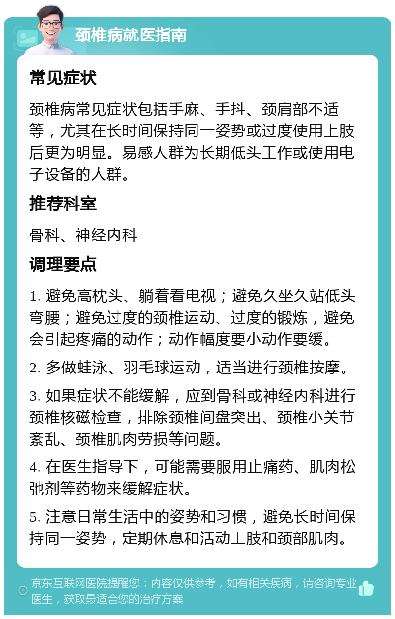 颈椎病就医指南 常见症状 颈椎病常见症状包括手麻、手抖、颈肩部不适等，尤其在长时间保持同一姿势或过度使用上肢后更为明显。易感人群为长期低头工作或使用电子设备的人群。 推荐科室 骨科、神经内科 调理要点 1. 避免高枕头、躺着看电视；避免久坐久站低头弯腰；避免过度的颈椎运动、过度的锻炼，避免会引起疼痛的动作；动作幅度要小动作要缓。 2. 多做蛙泳、羽毛球运动，适当进行颈椎按摩。 3. 如果症状不能缓解，应到骨科或神经内科进行颈椎核磁检查，排除颈椎间盘突出、颈椎小关节紊乱、颈椎肌肉劳损等问题。 4. 在医生指导下，可能需要服用止痛药、肌肉松弛剂等药物来缓解症状。 5. 注意日常生活中的姿势和习惯，避免长时间保持同一姿势，定期休息和活动上肢和颈部肌肉。