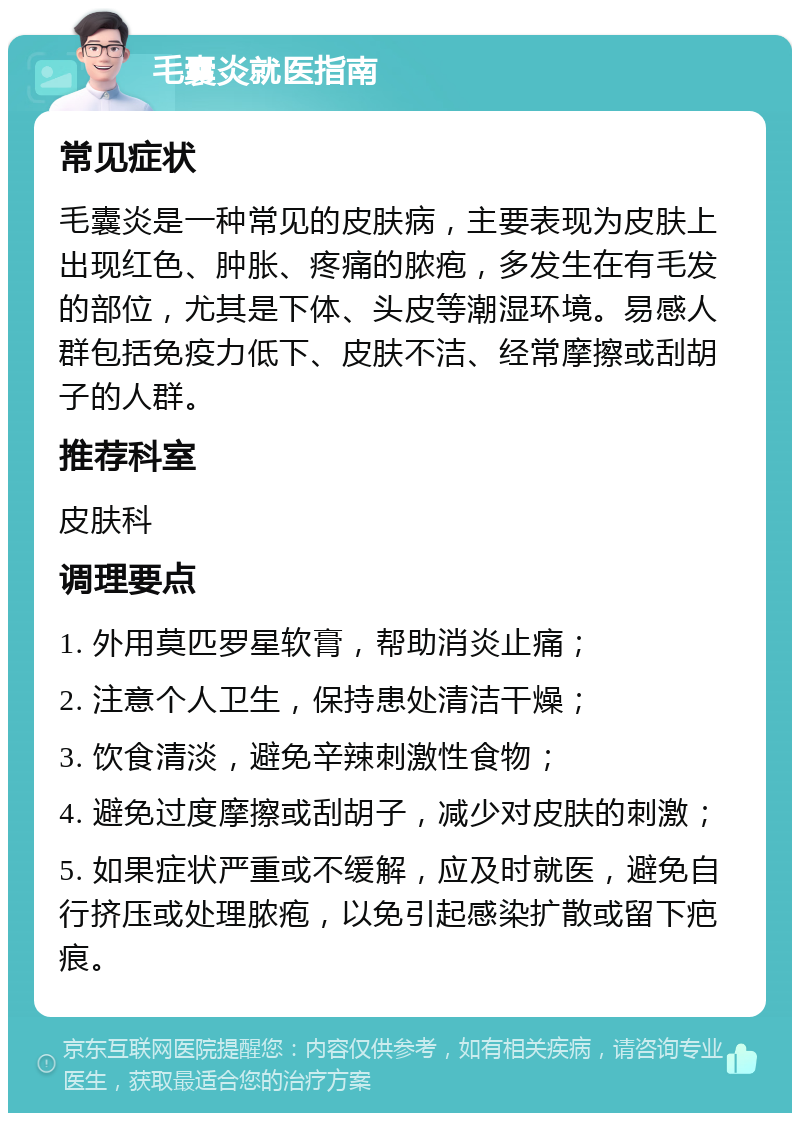 毛囊炎就医指南 常见症状 毛囊炎是一种常见的皮肤病，主要表现为皮肤上出现红色、肿胀、疼痛的脓疱，多发生在有毛发的部位，尤其是下体、头皮等潮湿环境。易感人群包括免疫力低下、皮肤不洁、经常摩擦或刮胡子的人群。 推荐科室 皮肤科 调理要点 1. 外用莫匹罗星软膏，帮助消炎止痛； 2. 注意个人卫生，保持患处清洁干燥； 3. 饮食清淡，避免辛辣刺激性食物； 4. 避免过度摩擦或刮胡子，减少对皮肤的刺激； 5. 如果症状严重或不缓解，应及时就医，避免自行挤压或处理脓疱，以免引起感染扩散或留下疤痕。