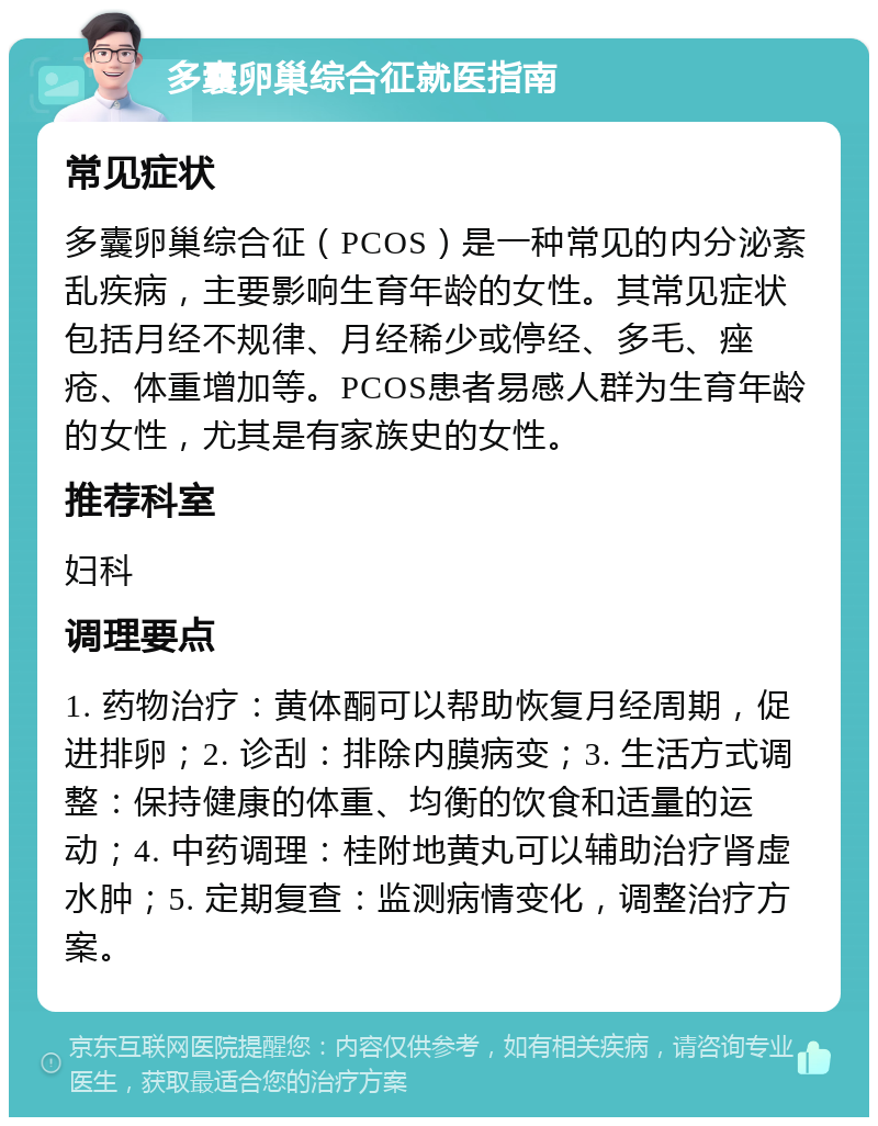 多囊卵巢综合征就医指南 常见症状 多囊卵巢综合征（PCOS）是一种常见的内分泌紊乱疾病，主要影响生育年龄的女性。其常见症状包括月经不规律、月经稀少或停经、多毛、痤疮、体重增加等。PCOS患者易感人群为生育年龄的女性，尤其是有家族史的女性。 推荐科室 妇科 调理要点 1. 药物治疗：黄体酮可以帮助恢复月经周期，促进排卵；2. 诊刮：排除内膜病变；3. 生活方式调整：保持健康的体重、均衡的饮食和适量的运动；4. 中药调理：桂附地黄丸可以辅助治疗肾虚水肿；5. 定期复查：监测病情变化，调整治疗方案。