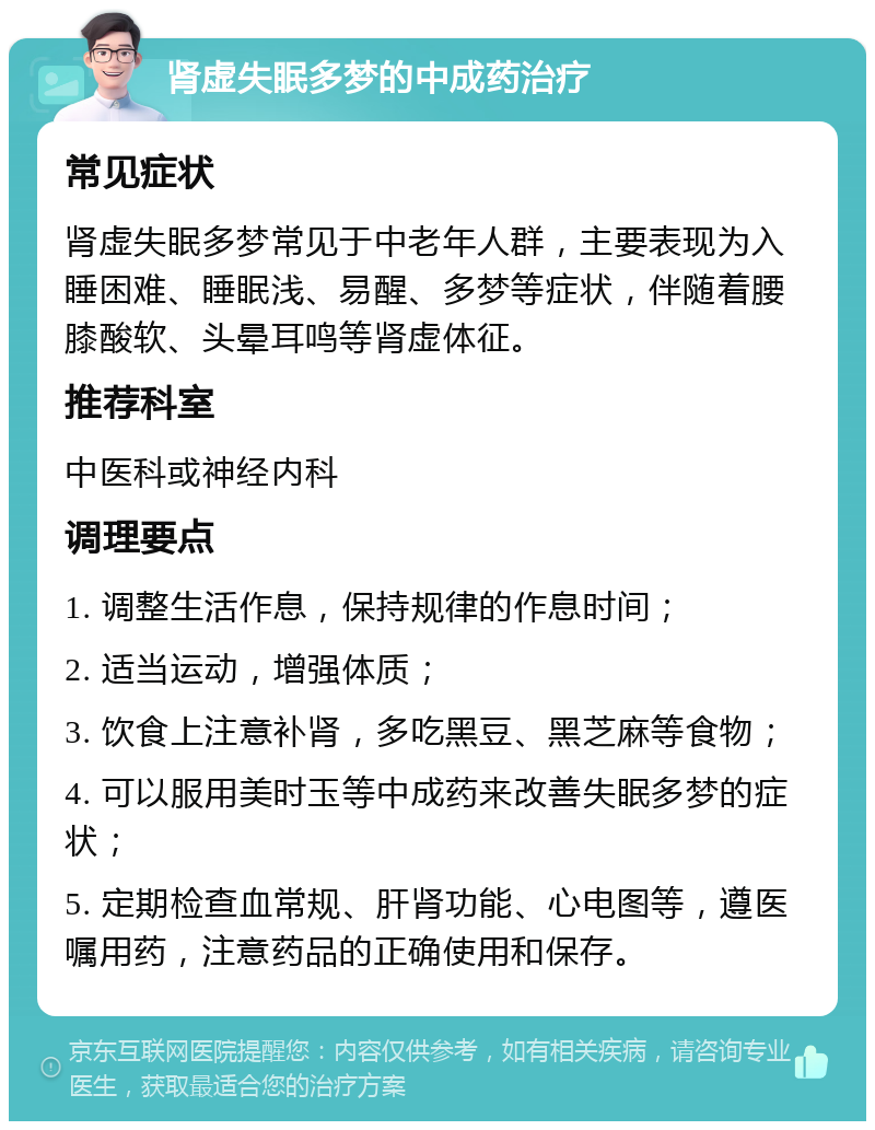 肾虚失眠多梦的中成药治疗 常见症状 肾虚失眠多梦常见于中老年人群，主要表现为入睡困难、睡眠浅、易醒、多梦等症状，伴随着腰膝酸软、头晕耳鸣等肾虚体征。 推荐科室 中医科或神经内科 调理要点 1. 调整生活作息，保持规律的作息时间； 2. 适当运动，增强体质； 3. 饮食上注意补肾，多吃黑豆、黑芝麻等食物； 4. 可以服用美时玉等中成药来改善失眠多梦的症状； 5. 定期检查血常规、肝肾功能、心电图等，遵医嘱用药，注意药品的正确使用和保存。