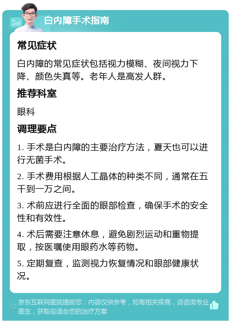 白内障手术指南 常见症状 白内障的常见症状包括视力模糊、夜间视力下降、颜色失真等。老年人是高发人群。 推荐科室 眼科 调理要点 1. 手术是白内障的主要治疗方法，夏天也可以进行无菌手术。 2. 手术费用根据人工晶体的种类不同，通常在五千到一万之间。 3. 术前应进行全面的眼部检查，确保手术的安全性和有效性。 4. 术后需要注意休息，避免剧烈运动和重物提取，按医嘱使用眼药水等药物。 5. 定期复查，监测视力恢复情况和眼部健康状况。