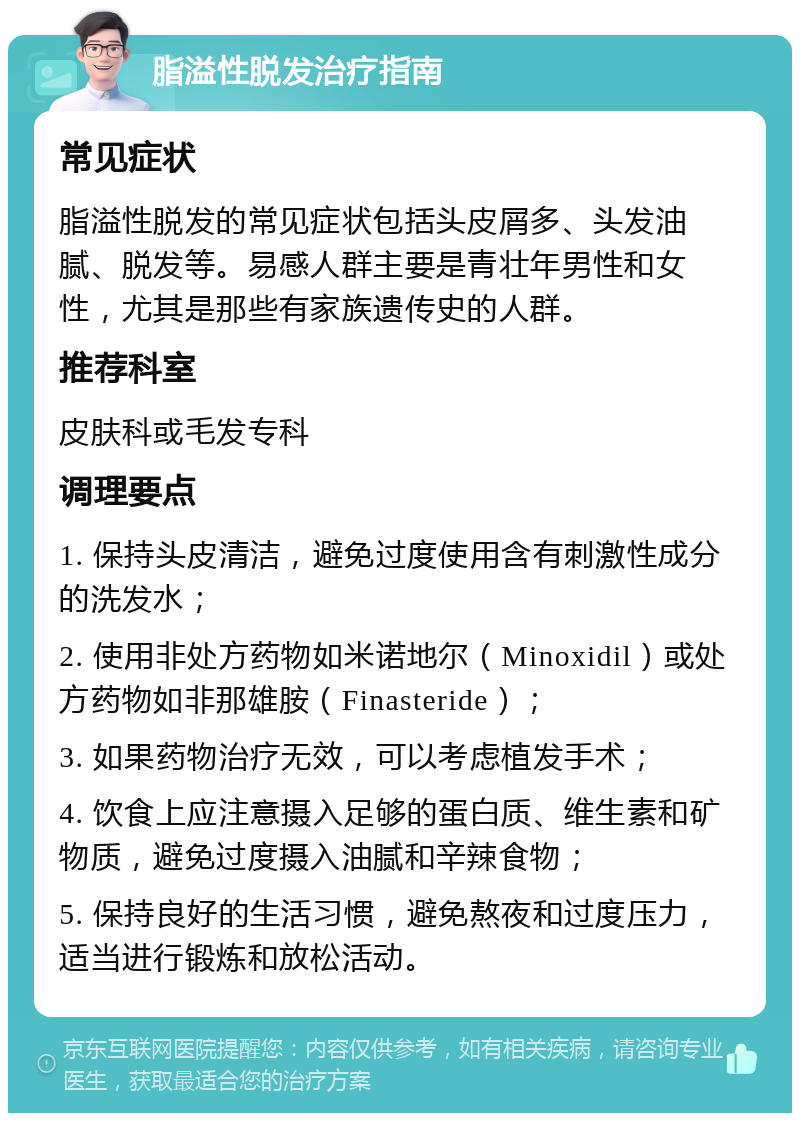 脂溢性脱发治疗指南 常见症状 脂溢性脱发的常见症状包括头皮屑多、头发油腻、脱发等。易感人群主要是青壮年男性和女性，尤其是那些有家族遗传史的人群。 推荐科室 皮肤科或毛发专科 调理要点 1. 保持头皮清洁，避免过度使用含有刺激性成分的洗发水； 2. 使用非处方药物如米诺地尔（Minoxidil）或处方药物如非那雄胺（Finasteride）； 3. 如果药物治疗无效，可以考虑植发手术； 4. 饮食上应注意摄入足够的蛋白质、维生素和矿物质，避免过度摄入油腻和辛辣食物； 5. 保持良好的生活习惯，避免熬夜和过度压力，适当进行锻炼和放松活动。