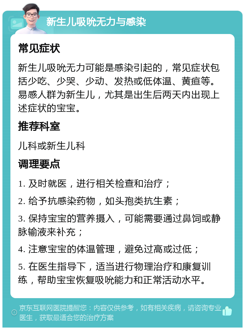 新生儿吸吮无力与感染 常见症状 新生儿吸吮无力可能是感染引起的，常见症状包括少吃、少哭、少动、发热或低体温、黄疸等。易感人群为新生儿，尤其是出生后两天内出现上述症状的宝宝。 推荐科室 儿科或新生儿科 调理要点 1. 及时就医，进行相关检查和治疗； 2. 给予抗感染药物，如头孢类抗生素； 3. 保持宝宝的营养摄入，可能需要通过鼻饲或静脉输液来补充； 4. 注意宝宝的体温管理，避免过高或过低； 5. 在医生指导下，适当进行物理治疗和康复训练，帮助宝宝恢复吸吮能力和正常活动水平。