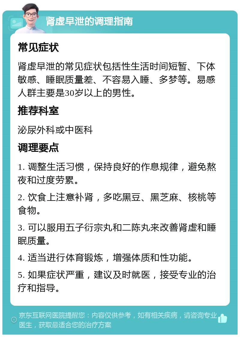 肾虚早泄的调理指南 常见症状 肾虚早泄的常见症状包括性生活时间短暂、下体敏感、睡眠质量差、不容易入睡、多梦等。易感人群主要是30岁以上的男性。 推荐科室 泌尿外科或中医科 调理要点 1. 调整生活习惯，保持良好的作息规律，避免熬夜和过度劳累。 2. 饮食上注意补肾，多吃黑豆、黑芝麻、核桃等食物。 3. 可以服用五子衍宗丸和二陈丸来改善肾虚和睡眠质量。 4. 适当进行体育锻炼，增强体质和性功能。 5. 如果症状严重，建议及时就医，接受专业的治疗和指导。