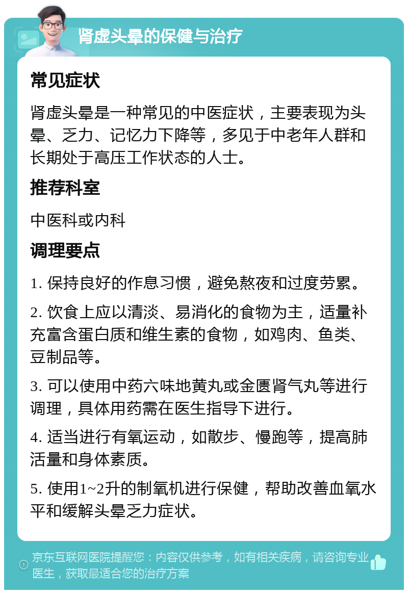 肾虚头晕的保健与治疗 常见症状 肾虚头晕是一种常见的中医症状，主要表现为头晕、乏力、记忆力下降等，多见于中老年人群和长期处于高压工作状态的人士。 推荐科室 中医科或内科 调理要点 1. 保持良好的作息习惯，避免熬夜和过度劳累。 2. 饮食上应以清淡、易消化的食物为主，适量补充富含蛋白质和维生素的食物，如鸡肉、鱼类、豆制品等。 3. 可以使用中药六味地黄丸或金匮肾气丸等进行调理，具体用药需在医生指导下进行。 4. 适当进行有氧运动，如散步、慢跑等，提高肺活量和身体素质。 5. 使用1~2升的制氧机进行保健，帮助改善血氧水平和缓解头晕乏力症状。