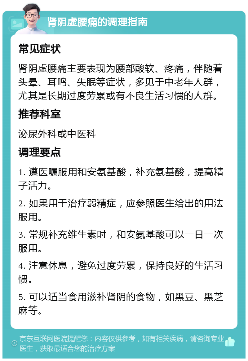 肾阴虚腰痛的调理指南 常见症状 肾阴虚腰痛主要表现为腰部酸软、疼痛，伴随着头晕、耳鸣、失眠等症状，多见于中老年人群，尤其是长期过度劳累或有不良生活习惯的人群。 推荐科室 泌尿外科或中医科 调理要点 1. 遵医嘱服用和安氨基酸，补充氨基酸，提高精子活力。 2. 如果用于治疗弱精症，应参照医生给出的用法服用。 3. 常规补充维生素时，和安氨基酸可以一日一次服用。 4. 注意休息，避免过度劳累，保持良好的生活习惯。 5. 可以适当食用滋补肾阴的食物，如黑豆、黑芝麻等。