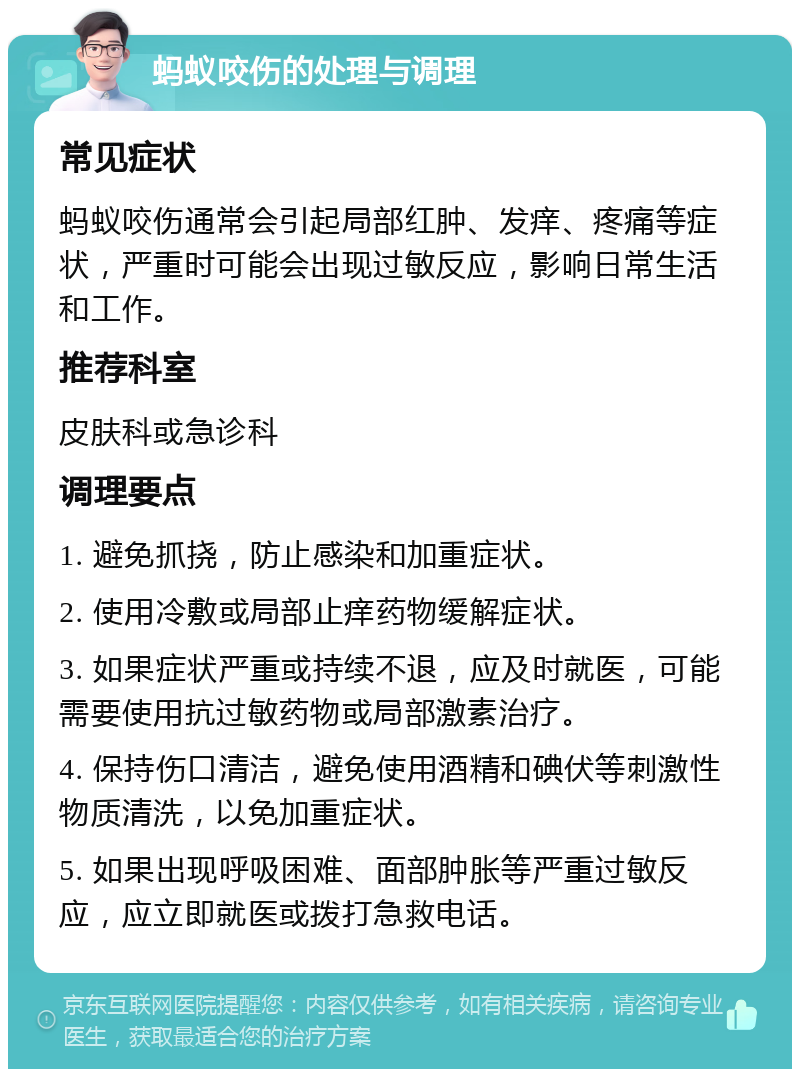 蚂蚁咬伤的处理与调理 常见症状 蚂蚁咬伤通常会引起局部红肿、发痒、疼痛等症状，严重时可能会出现过敏反应，影响日常生活和工作。 推荐科室 皮肤科或急诊科 调理要点 1. 避免抓挠，防止感染和加重症状。 2. 使用冷敷或局部止痒药物缓解症状。 3. 如果症状严重或持续不退，应及时就医，可能需要使用抗过敏药物或局部激素治疗。 4. 保持伤口清洁，避免使用酒精和碘伏等刺激性物质清洗，以免加重症状。 5. 如果出现呼吸困难、面部肿胀等严重过敏反应，应立即就医或拨打急救电话。