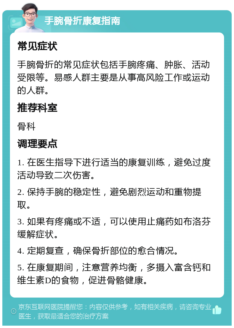 手腕骨折康复指南 常见症状 手腕骨折的常见症状包括手腕疼痛、肿胀、活动受限等。易感人群主要是从事高风险工作或运动的人群。 推荐科室 骨科 调理要点 1. 在医生指导下进行适当的康复训练，避免过度活动导致二次伤害。 2. 保持手腕的稳定性，避免剧烈运动和重物提取。 3. 如果有疼痛或不适，可以使用止痛药如布洛芬缓解症状。 4. 定期复查，确保骨折部位的愈合情况。 5. 在康复期间，注意营养均衡，多摄入富含钙和维生素D的食物，促进骨骼健康。