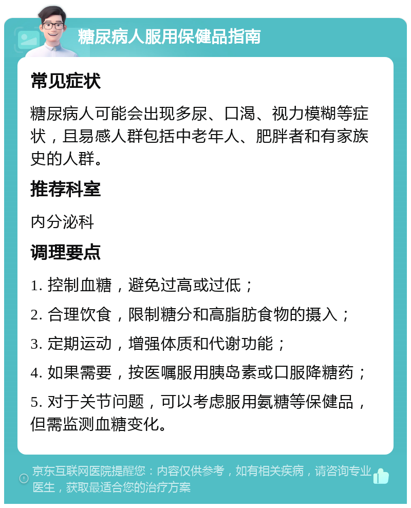 糖尿病人服用保健品指南 常见症状 糖尿病人可能会出现多尿、口渴、视力模糊等症状，且易感人群包括中老年人、肥胖者和有家族史的人群。 推荐科室 内分泌科 调理要点 1. 控制血糖，避免过高或过低； 2. 合理饮食，限制糖分和高脂肪食物的摄入； 3. 定期运动，增强体质和代谢功能； 4. 如果需要，按医嘱服用胰岛素或口服降糖药； 5. 对于关节问题，可以考虑服用氨糖等保健品，但需监测血糖变化。