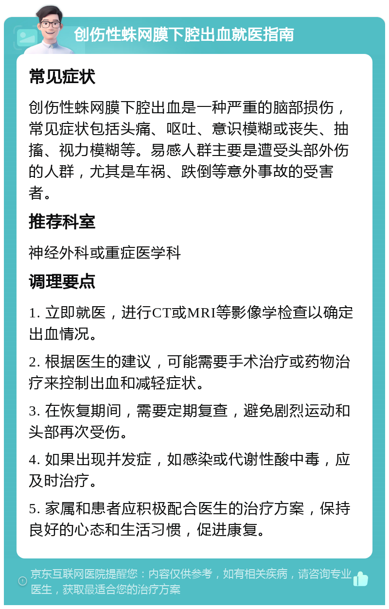 创伤性蛛网膜下腔出血就医指南 常见症状 创伤性蛛网膜下腔出血是一种严重的脑部损伤，常见症状包括头痛、呕吐、意识模糊或丧失、抽搐、视力模糊等。易感人群主要是遭受头部外伤的人群，尤其是车祸、跌倒等意外事故的受害者。 推荐科室 神经外科或重症医学科 调理要点 1. 立即就医，进行CT或MRI等影像学检查以确定出血情况。 2. 根据医生的建议，可能需要手术治疗或药物治疗来控制出血和减轻症状。 3. 在恢复期间，需要定期复查，避免剧烈运动和头部再次受伤。 4. 如果出现并发症，如感染或代谢性酸中毒，应及时治疗。 5. 家属和患者应积极配合医生的治疗方案，保持良好的心态和生活习惯，促进康复。