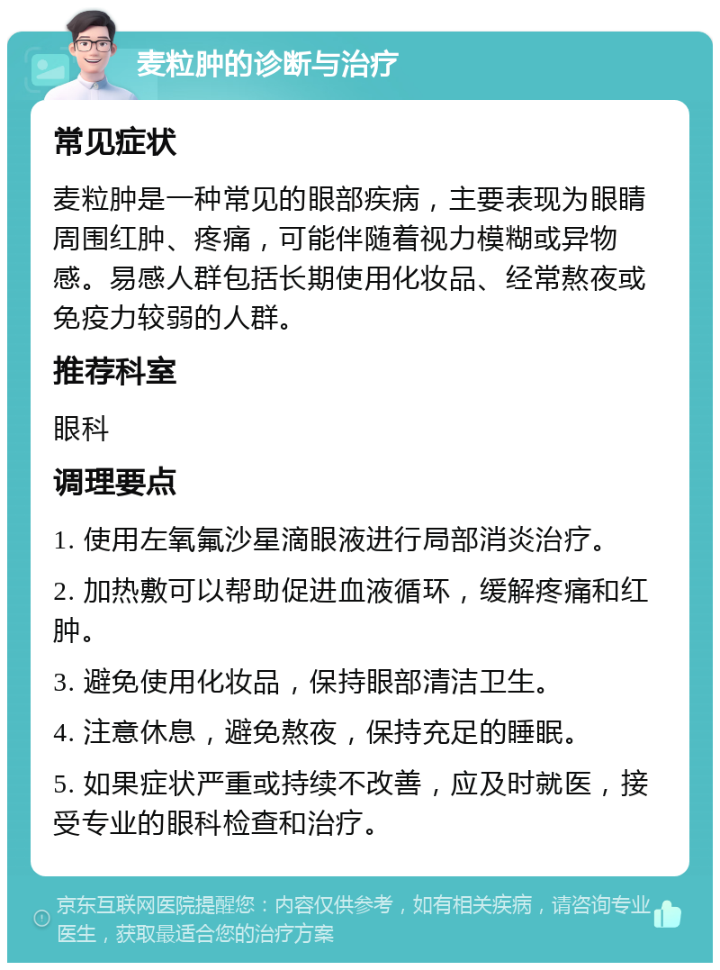 麦粒肿的诊断与治疗 常见症状 麦粒肿是一种常见的眼部疾病，主要表现为眼睛周围红肿、疼痛，可能伴随着视力模糊或异物感。易感人群包括长期使用化妆品、经常熬夜或免疫力较弱的人群。 推荐科室 眼科 调理要点 1. 使用左氧氟沙星滴眼液进行局部消炎治疗。 2. 加热敷可以帮助促进血液循环，缓解疼痛和红肿。 3. 避免使用化妆品，保持眼部清洁卫生。 4. 注意休息，避免熬夜，保持充足的睡眠。 5. 如果症状严重或持续不改善，应及时就医，接受专业的眼科检查和治疗。