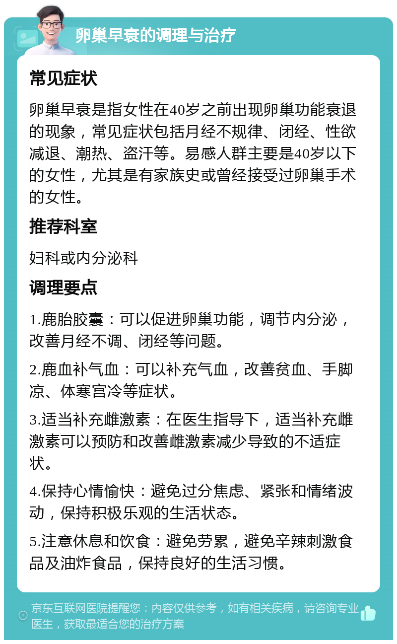 卵巢早衰的调理与治疗 常见症状 卵巢早衰是指女性在40岁之前出现卵巢功能衰退的现象，常见症状包括月经不规律、闭经、性欲减退、潮热、盗汗等。易感人群主要是40岁以下的女性，尤其是有家族史或曾经接受过卵巢手术的女性。 推荐科室 妇科或内分泌科 调理要点 1.鹿胎胶囊：可以促进卵巢功能，调节内分泌，改善月经不调、闭经等问题。 2.鹿血补气血：可以补充气血，改善贫血、手脚凉、体寒宫冷等症状。 3.适当补充雌激素：在医生指导下，适当补充雌激素可以预防和改善雌激素减少导致的不适症状。 4.保持心情愉快：避免过分焦虑、紧张和情绪波动，保持积极乐观的生活状态。 5.注意休息和饮食：避免劳累，避免辛辣刺激食品及油炸食品，保持良好的生活习惯。