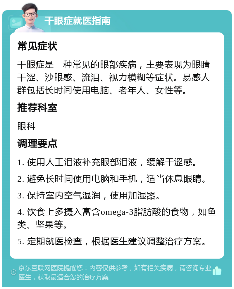 干眼症就医指南 常见症状 干眼症是一种常见的眼部疾病，主要表现为眼睛干涩、沙眼感、流泪、视力模糊等症状。易感人群包括长时间使用电脑、老年人、女性等。 推荐科室 眼科 调理要点 1. 使用人工泪液补充眼部泪液，缓解干涩感。 2. 避免长时间使用电脑和手机，适当休息眼睛。 3. 保持室内空气湿润，使用加湿器。 4. 饮食上多摄入富含omega-3脂肪酸的食物，如鱼类、坚果等。 5. 定期就医检查，根据医生建议调整治疗方案。