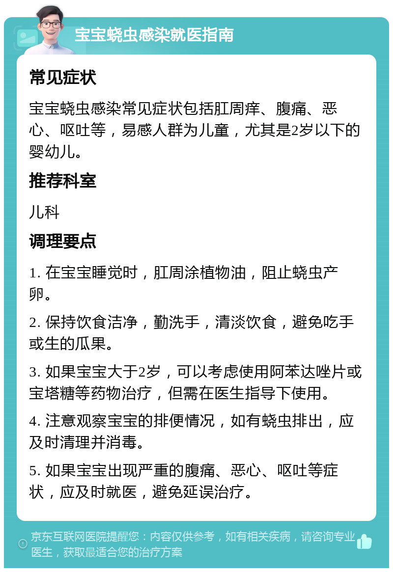 宝宝蛲虫感染就医指南 常见症状 宝宝蛲虫感染常见症状包括肛周痒、腹痛、恶心、呕吐等，易感人群为儿童，尤其是2岁以下的婴幼儿。 推荐科室 儿科 调理要点 1. 在宝宝睡觉时，肛周涂植物油，阻止蛲虫产卵。 2. 保持饮食洁净，勤洗手，清淡饮食，避免吃手或生的瓜果。 3. 如果宝宝大于2岁，可以考虑使用阿苯达唑片或宝塔糖等药物治疗，但需在医生指导下使用。 4. 注意观察宝宝的排便情况，如有蛲虫排出，应及时清理并消毒。 5. 如果宝宝出现严重的腹痛、恶心、呕吐等症状，应及时就医，避免延误治疗。