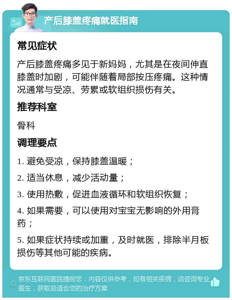 产后膝盖疼痛就医指南 常见症状 产后膝盖疼痛多见于新妈妈，尤其是在夜间伸直膝盖时加剧，可能伴随着局部按压疼痛。这种情况通常与受凉、劳累或软组织损伤有关。 推荐科室 骨科 调理要点 1. 避免受凉，保持膝盖温暖； 2. 适当休息，减少活动量； 3. 使用热敷，促进血液循环和软组织恢复； 4. 如果需要，可以使用对宝宝无影响的外用膏药； 5. 如果症状持续或加重，及时就医，排除半月板损伤等其他可能的疾病。