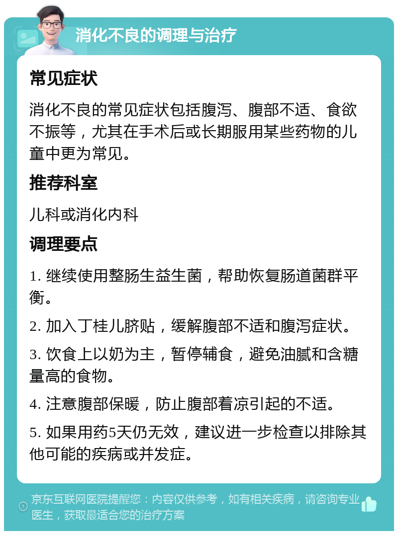 消化不良的调理与治疗 常见症状 消化不良的常见症状包括腹泻、腹部不适、食欲不振等，尤其在手术后或长期服用某些药物的儿童中更为常见。 推荐科室 儿科或消化内科 调理要点 1. 继续使用整肠生益生菌，帮助恢复肠道菌群平衡。 2. 加入丁桂儿脐贴，缓解腹部不适和腹泻症状。 3. 饮食上以奶为主，暂停辅食，避免油腻和含糖量高的食物。 4. 注意腹部保暖，防止腹部着凉引起的不适。 5. 如果用药5天仍无效，建议进一步检查以排除其他可能的疾病或并发症。