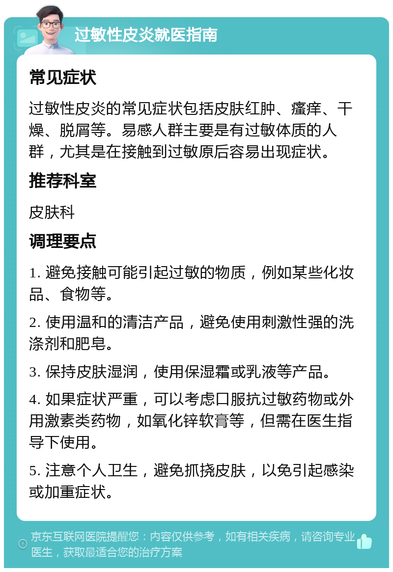 过敏性皮炎就医指南 常见症状 过敏性皮炎的常见症状包括皮肤红肿、瘙痒、干燥、脱屑等。易感人群主要是有过敏体质的人群，尤其是在接触到过敏原后容易出现症状。 推荐科室 皮肤科 调理要点 1. 避免接触可能引起过敏的物质，例如某些化妆品、食物等。 2. 使用温和的清洁产品，避免使用刺激性强的洗涤剂和肥皂。 3. 保持皮肤湿润，使用保湿霜或乳液等产品。 4. 如果症状严重，可以考虑口服抗过敏药物或外用激素类药物，如氧化锌软膏等，但需在医生指导下使用。 5. 注意个人卫生，避免抓挠皮肤，以免引起感染或加重症状。