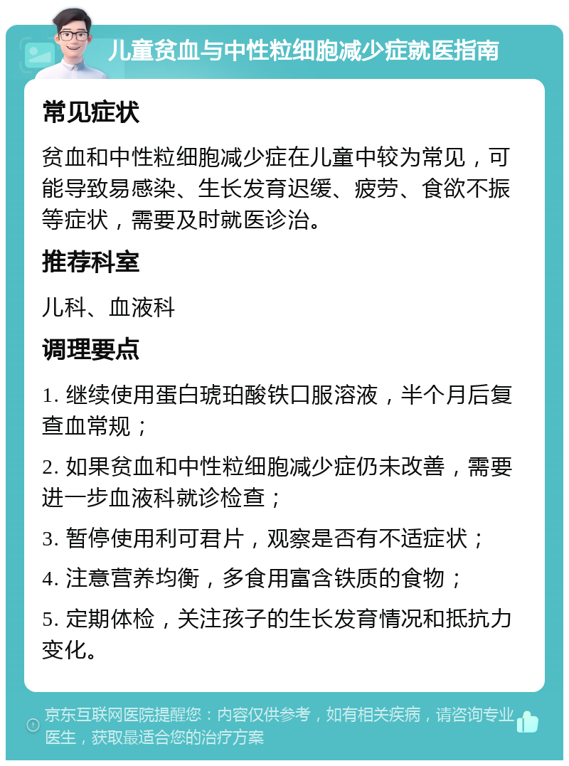 儿童贫血与中性粒细胞减少症就医指南 常见症状 贫血和中性粒细胞减少症在儿童中较为常见，可能导致易感染、生长发育迟缓、疲劳、食欲不振等症状，需要及时就医诊治。 推荐科室 儿科、血液科 调理要点 1. 继续使用蛋白琥珀酸铁口服溶液，半个月后复查血常规； 2. 如果贫血和中性粒细胞减少症仍未改善，需要进一步血液科就诊检查； 3. 暂停使用利可君片，观察是否有不适症状； 4. 注意营养均衡，多食用富含铁质的食物； 5. 定期体检，关注孩子的生长发育情况和抵抗力变化。