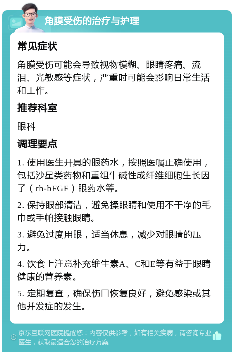 角膜受伤的治疗与护理 常见症状 角膜受伤可能会导致视物模糊、眼睛疼痛、流泪、光敏感等症状，严重时可能会影响日常生活和工作。 推荐科室 眼科 调理要点 1. 使用医生开具的眼药水，按照医嘱正确使用，包括沙星类药物和重组牛碱性成纤维细胞生长因子（rh-bFGF）眼药水等。 2. 保持眼部清洁，避免揉眼睛和使用不干净的毛巾或手帕接触眼睛。 3. 避免过度用眼，适当休息，减少对眼睛的压力。 4. 饮食上注意补充维生素A、C和E等有益于眼睛健康的营养素。 5. 定期复查，确保伤口恢复良好，避免感染或其他并发症的发生。