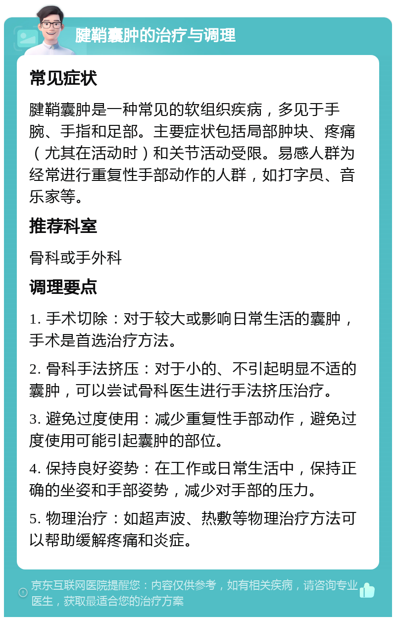 腱鞘囊肿的治疗与调理 常见症状 腱鞘囊肿是一种常见的软组织疾病，多见于手腕、手指和足部。主要症状包括局部肿块、疼痛（尤其在活动时）和关节活动受限。易感人群为经常进行重复性手部动作的人群，如打字员、音乐家等。 推荐科室 骨科或手外科 调理要点 1. 手术切除：对于较大或影响日常生活的囊肿，手术是首选治疗方法。 2. 骨科手法挤压：对于小的、不引起明显不适的囊肿，可以尝试骨科医生进行手法挤压治疗。 3. 避免过度使用：减少重复性手部动作，避免过度使用可能引起囊肿的部位。 4. 保持良好姿势：在工作或日常生活中，保持正确的坐姿和手部姿势，减少对手部的压力。 5. 物理治疗：如超声波、热敷等物理治疗方法可以帮助缓解疼痛和炎症。