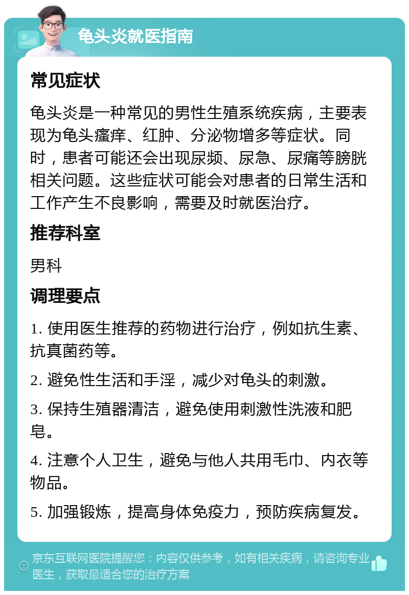 龟头炎就医指南 常见症状 龟头炎是一种常见的男性生殖系统疾病，主要表现为龟头瘙痒、红肿、分泌物增多等症状。同时，患者可能还会出现尿频、尿急、尿痛等膀胱相关问题。这些症状可能会对患者的日常生活和工作产生不良影响，需要及时就医治疗。 推荐科室 男科 调理要点 1. 使用医生推荐的药物进行治疗，例如抗生素、抗真菌药等。 2. 避免性生活和手淫，减少对龟头的刺激。 3. 保持生殖器清洁，避免使用刺激性洗液和肥皂。 4. 注意个人卫生，避免与他人共用毛巾、内衣等物品。 5. 加强锻炼，提高身体免疫力，预防疾病复发。