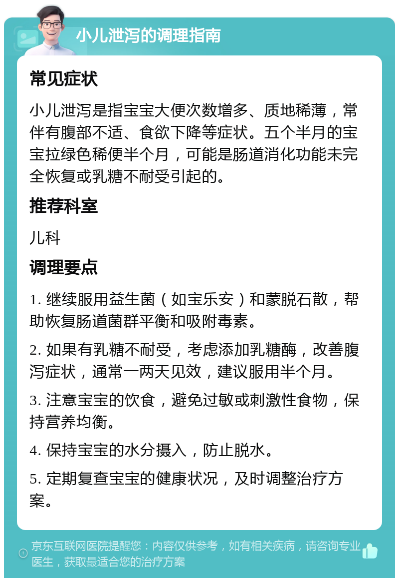 小儿泄泻的调理指南 常见症状 小儿泄泻是指宝宝大便次数增多、质地稀薄，常伴有腹部不适、食欲下降等症状。五个半月的宝宝拉绿色稀便半个月，可能是肠道消化功能未完全恢复或乳糖不耐受引起的。 推荐科室 儿科 调理要点 1. 继续服用益生菌（如宝乐安）和蒙脱石散，帮助恢复肠道菌群平衡和吸附毒素。 2. 如果有乳糖不耐受，考虑添加乳糖酶，改善腹泻症状，通常一两天见效，建议服用半个月。 3. 注意宝宝的饮食，避免过敏或刺激性食物，保持营养均衡。 4. 保持宝宝的水分摄入，防止脱水。 5. 定期复查宝宝的健康状况，及时调整治疗方案。