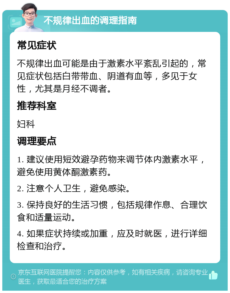 不规律出血的调理指南 常见症状 不规律出血可能是由于激素水平紊乱引起的，常见症状包括白带带血、阴道有血等，多见于女性，尤其是月经不调者。 推荐科室 妇科 调理要点 1. 建议使用短效避孕药物来调节体内激素水平，避免使用黄体酮激素药。 2. 注意个人卫生，避免感染。 3. 保持良好的生活习惯，包括规律作息、合理饮食和适量运动。 4. 如果症状持续或加重，应及时就医，进行详细检查和治疗。