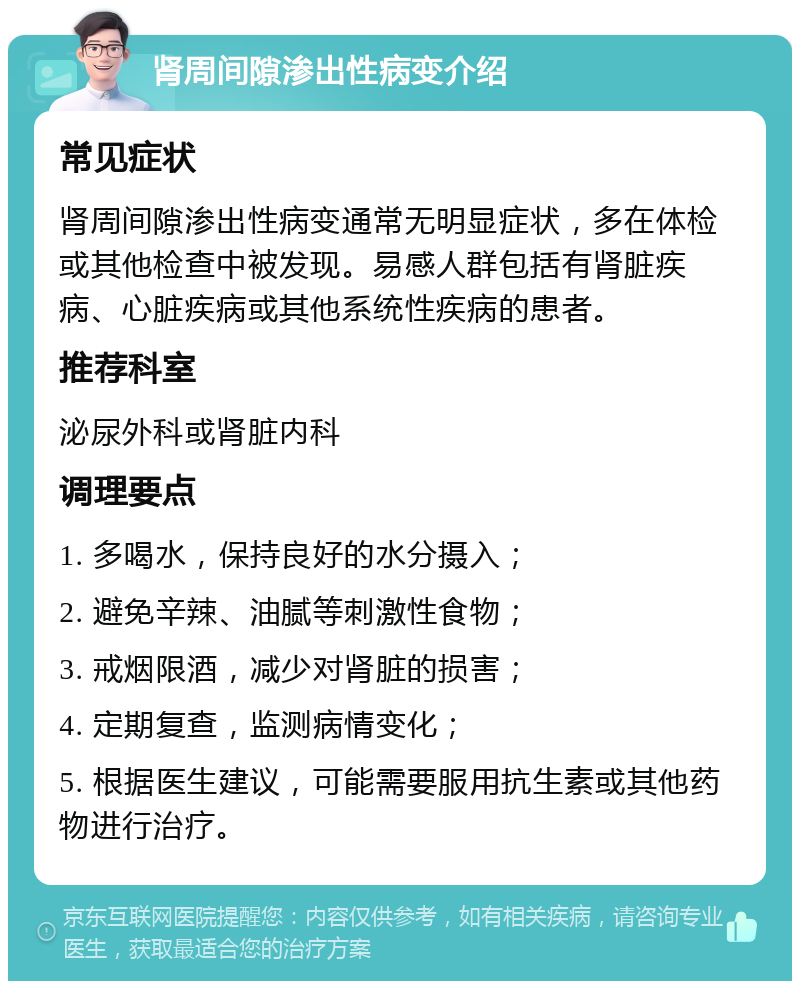 肾周间隙渗出性病变介绍 常见症状 肾周间隙渗出性病变通常无明显症状，多在体检或其他检查中被发现。易感人群包括有肾脏疾病、心脏疾病或其他系统性疾病的患者。 推荐科室 泌尿外科或肾脏内科 调理要点 1. 多喝水，保持良好的水分摄入； 2. 避免辛辣、油腻等刺激性食物； 3. 戒烟限酒，减少对肾脏的损害； 4. 定期复查，监测病情变化； 5. 根据医生建议，可能需要服用抗生素或其他药物进行治疗。