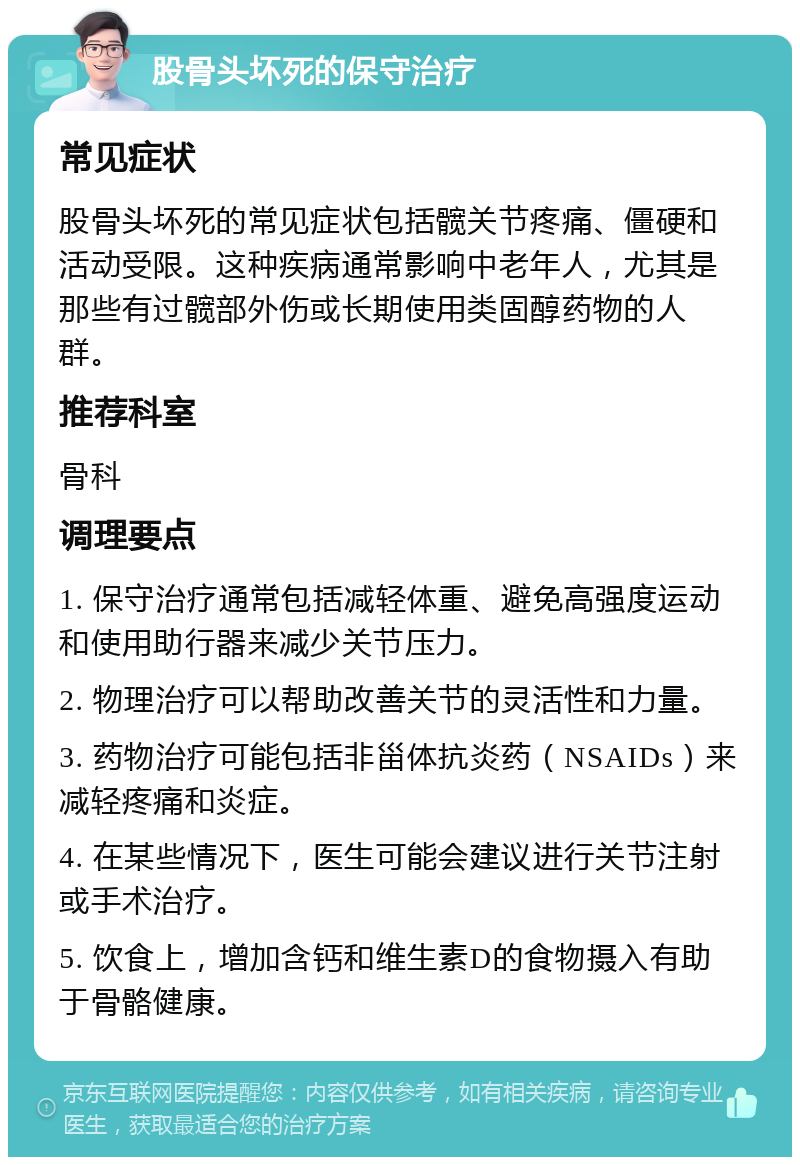 股骨头坏死的保守治疗 常见症状 股骨头坏死的常见症状包括髋关节疼痛、僵硬和活动受限。这种疾病通常影响中老年人，尤其是那些有过髋部外伤或长期使用类固醇药物的人群。 推荐科室 骨科 调理要点 1. 保守治疗通常包括减轻体重、避免高强度运动和使用助行器来减少关节压力。 2. 物理治疗可以帮助改善关节的灵活性和力量。 3. 药物治疗可能包括非甾体抗炎药（NSAIDs）来减轻疼痛和炎症。 4. 在某些情况下，医生可能会建议进行关节注射或手术治疗。 5. 饮食上，增加含钙和维生素D的食物摄入有助于骨骼健康。