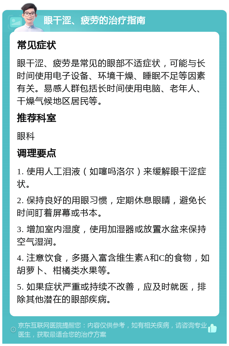 眼干涩、疲劳的治疗指南 常见症状 眼干涩、疲劳是常见的眼部不适症状，可能与长时间使用电子设备、环境干燥、睡眠不足等因素有关。易感人群包括长时间使用电脑、老年人、干燥气候地区居民等。 推荐科室 眼科 调理要点 1. 使用人工泪液（如噻吗洛尔）来缓解眼干涩症状。 2. 保持良好的用眼习惯，定期休息眼睛，避免长时间盯着屏幕或书本。 3. 增加室内湿度，使用加湿器或放置水盆来保持空气湿润。 4. 注意饮食，多摄入富含维生素A和C的食物，如胡萝卜、柑橘类水果等。 5. 如果症状严重或持续不改善，应及时就医，排除其他潜在的眼部疾病。