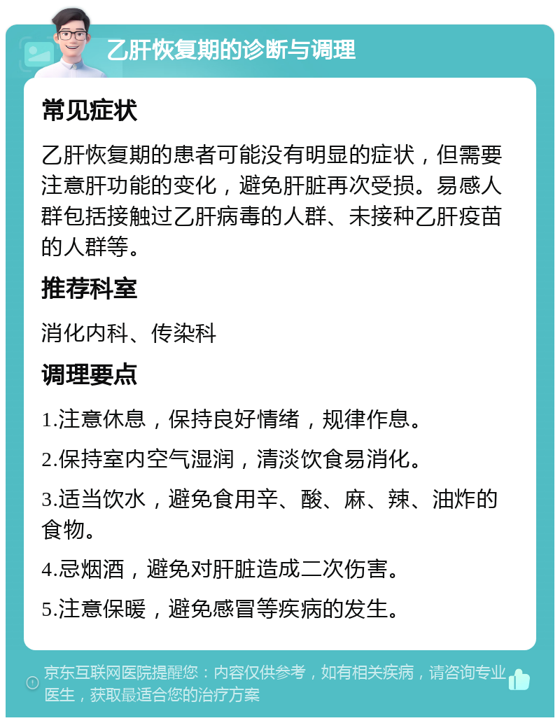 乙肝恢复期的诊断与调理 常见症状 乙肝恢复期的患者可能没有明显的症状，但需要注意肝功能的变化，避免肝脏再次受损。易感人群包括接触过乙肝病毒的人群、未接种乙肝疫苗的人群等。 推荐科室 消化内科、传染科 调理要点 1.注意休息，保持良好情绪，规律作息。 2.保持室内空气湿润，清淡饮食易消化。 3.适当饮水，避免食用辛、酸、麻、辣、油炸的食物。 4.忌烟酒，避免对肝脏造成二次伤害。 5.注意保暖，避免感冒等疾病的发生。