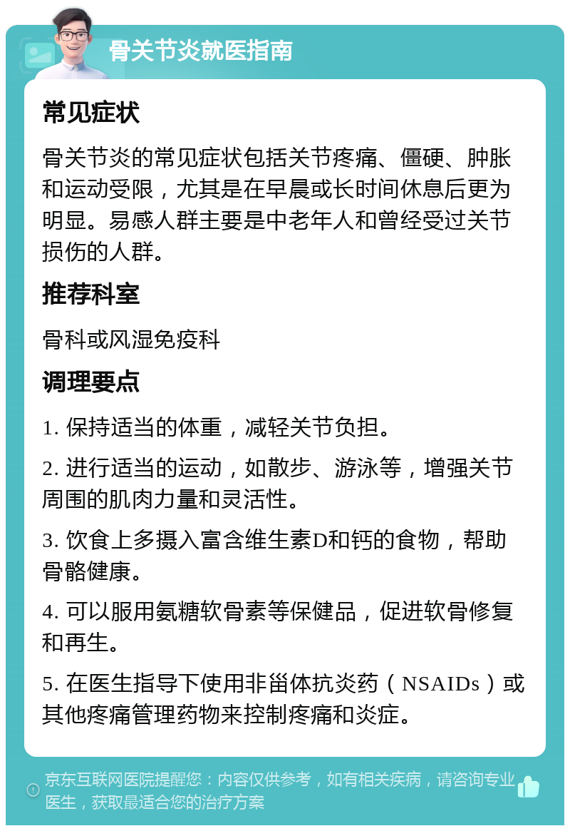 骨关节炎就医指南 常见症状 骨关节炎的常见症状包括关节疼痛、僵硬、肿胀和运动受限，尤其是在早晨或长时间休息后更为明显。易感人群主要是中老年人和曾经受过关节损伤的人群。 推荐科室 骨科或风湿免疫科 调理要点 1. 保持适当的体重，减轻关节负担。 2. 进行适当的运动，如散步、游泳等，增强关节周围的肌肉力量和灵活性。 3. 饮食上多摄入富含维生素D和钙的食物，帮助骨骼健康。 4. 可以服用氨糖软骨素等保健品，促进软骨修复和再生。 5. 在医生指导下使用非甾体抗炎药（NSAIDs）或其他疼痛管理药物来控制疼痛和炎症。