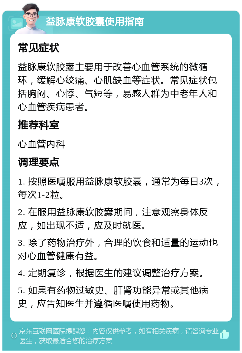 益脉康软胶囊使用指南 常见症状 益脉康软胶囊主要用于改善心血管系统的微循环，缓解心绞痛、心肌缺血等症状。常见症状包括胸闷、心悸、气短等，易感人群为中老年人和心血管疾病患者。 推荐科室 心血管内科 调理要点 1. 按照医嘱服用益脉康软胶囊，通常为每日3次，每次1-2粒。 2. 在服用益脉康软胶囊期间，注意观察身体反应，如出现不适，应及时就医。 3. 除了药物治疗外，合理的饮食和适量的运动也对心血管健康有益。 4. 定期复诊，根据医生的建议调整治疗方案。 5. 如果有药物过敏史、肝肾功能异常或其他病史，应告知医生并遵循医嘱使用药物。