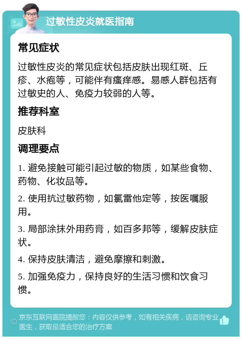 过敏性皮炎就医指南 常见症状 过敏性皮炎的常见症状包括皮肤出现红斑、丘疹、水疱等，可能伴有瘙痒感。易感人群包括有过敏史的人、免疫力较弱的人等。 推荐科室 皮肤科 调理要点 1. 避免接触可能引起过敏的物质，如某些食物、药物、化妆品等。 2. 使用抗过敏药物，如氯雷他定等，按医嘱服用。 3. 局部涂抹外用药膏，如百多邦等，缓解皮肤症状。 4. 保持皮肤清洁，避免摩擦和刺激。 5. 加强免疫力，保持良好的生活习惯和饮食习惯。