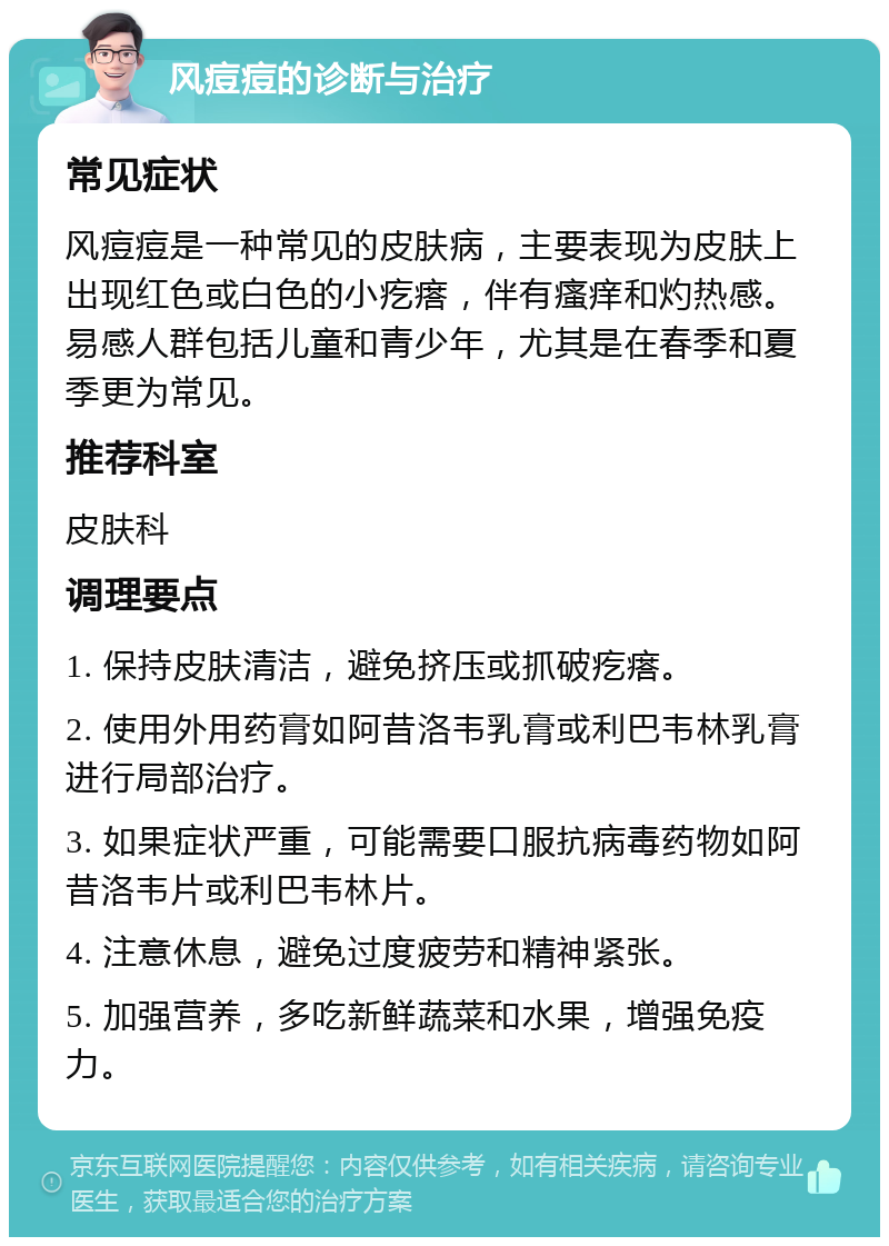 风痘痘的诊断与治疗 常见症状 风痘痘是一种常见的皮肤病，主要表现为皮肤上出现红色或白色的小疙瘩，伴有瘙痒和灼热感。易感人群包括儿童和青少年，尤其是在春季和夏季更为常见。 推荐科室 皮肤科 调理要点 1. 保持皮肤清洁，避免挤压或抓破疙瘩。 2. 使用外用药膏如阿昔洛韦乳膏或利巴韦林乳膏进行局部治疗。 3. 如果症状严重，可能需要口服抗病毒药物如阿昔洛韦片或利巴韦林片。 4. 注意休息，避免过度疲劳和精神紧张。 5. 加强营养，多吃新鲜蔬菜和水果，增强免疫力。