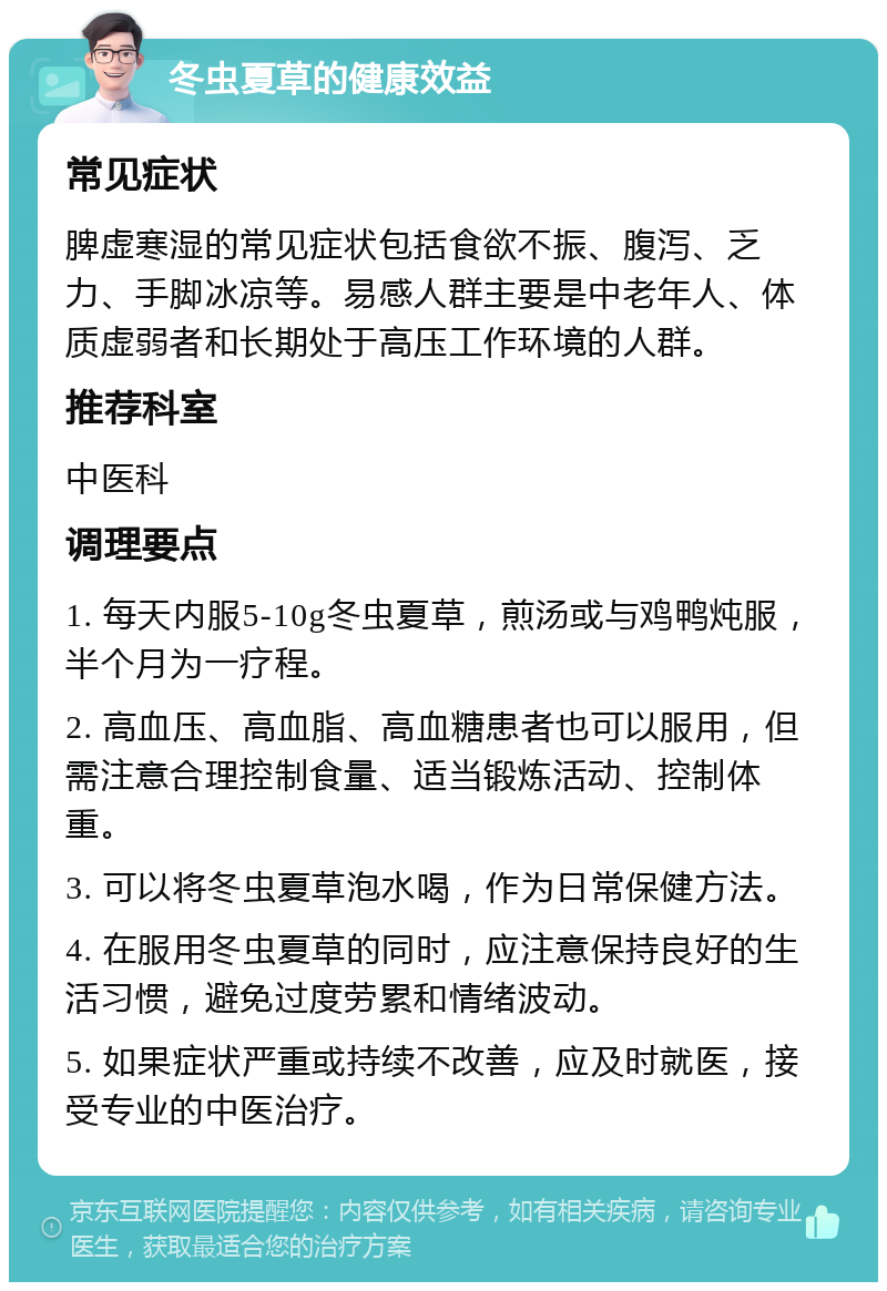 冬虫夏草的健康效益 常见症状 脾虚寒湿的常见症状包括食欲不振、腹泻、乏力、手脚冰凉等。易感人群主要是中老年人、体质虚弱者和长期处于高压工作环境的人群。 推荐科室 中医科 调理要点 1. 每天内服5-10g冬虫夏草，煎汤或与鸡鸭炖服，半个月为一疗程。 2. 高血压、高血脂、高血糖患者也可以服用，但需注意合理控制食量、适当锻炼活动、控制体重。 3. 可以将冬虫夏草泡水喝，作为日常保健方法。 4. 在服用冬虫夏草的同时，应注意保持良好的生活习惯，避免过度劳累和情绪波动。 5. 如果症状严重或持续不改善，应及时就医，接受专业的中医治疗。