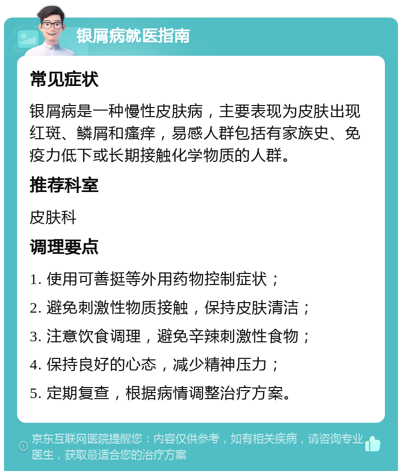 银屑病就医指南 常见症状 银屑病是一种慢性皮肤病，主要表现为皮肤出现红斑、鳞屑和瘙痒，易感人群包括有家族史、免疫力低下或长期接触化学物质的人群。 推荐科室 皮肤科 调理要点 1. 使用可善挺等外用药物控制症状； 2. 避免刺激性物质接触，保持皮肤清洁； 3. 注意饮食调理，避免辛辣刺激性食物； 4. 保持良好的心态，减少精神压力； 5. 定期复查，根据病情调整治疗方案。