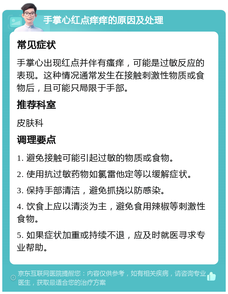 手掌心红点痒痒的原因及处理 常见症状 手掌心出现红点并伴有瘙痒，可能是过敏反应的表现。这种情况通常发生在接触刺激性物质或食物后，且可能只局限于手部。 推荐科室 皮肤科 调理要点 1. 避免接触可能引起过敏的物质或食物。 2. 使用抗过敏药物如氯雷他定等以缓解症状。 3. 保持手部清洁，避免抓挠以防感染。 4. 饮食上应以清淡为主，避免食用辣椒等刺激性食物。 5. 如果症状加重或持续不退，应及时就医寻求专业帮助。