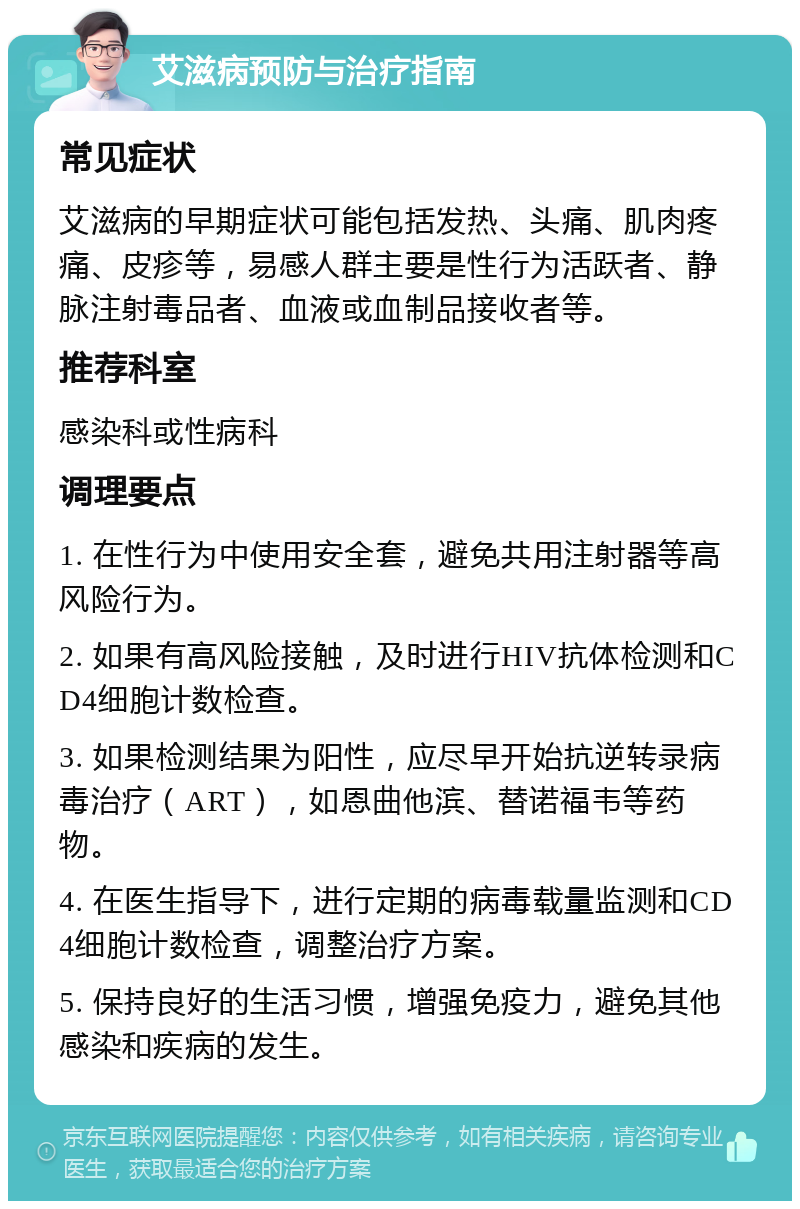 艾滋病预防与治疗指南 常见症状 艾滋病的早期症状可能包括发热、头痛、肌肉疼痛、皮疹等，易感人群主要是性行为活跃者、静脉注射毒品者、血液或血制品接收者等。 推荐科室 感染科或性病科 调理要点 1. 在性行为中使用安全套，避免共用注射器等高风险行为。 2. 如果有高风险接触，及时进行HIV抗体检测和CD4细胞计数检查。 3. 如果检测结果为阳性，应尽早开始抗逆转录病毒治疗（ART），如恩曲他滨、替诺福韦等药物。 4. 在医生指导下，进行定期的病毒载量监测和CD4细胞计数检查，调整治疗方案。 5. 保持良好的生活习惯，增强免疫力，避免其他感染和疾病的发生。