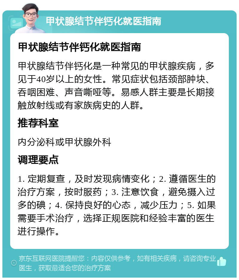 甲状腺结节伴钙化就医指南 甲状腺结节伴钙化就医指南 甲状腺结节伴钙化是一种常见的甲状腺疾病，多见于40岁以上的女性。常见症状包括颈部肿块、吞咽困难、声音嘶哑等。易感人群主要是长期接触放射线或有家族病史的人群。 推荐科室 内分泌科或甲状腺外科 调理要点 1. 定期复查，及时发现病情变化；2. 遵循医生的治疗方案，按时服药；3. 注意饮食，避免摄入过多的碘；4. 保持良好的心态，减少压力；5. 如果需要手术治疗，选择正规医院和经验丰富的医生进行操作。