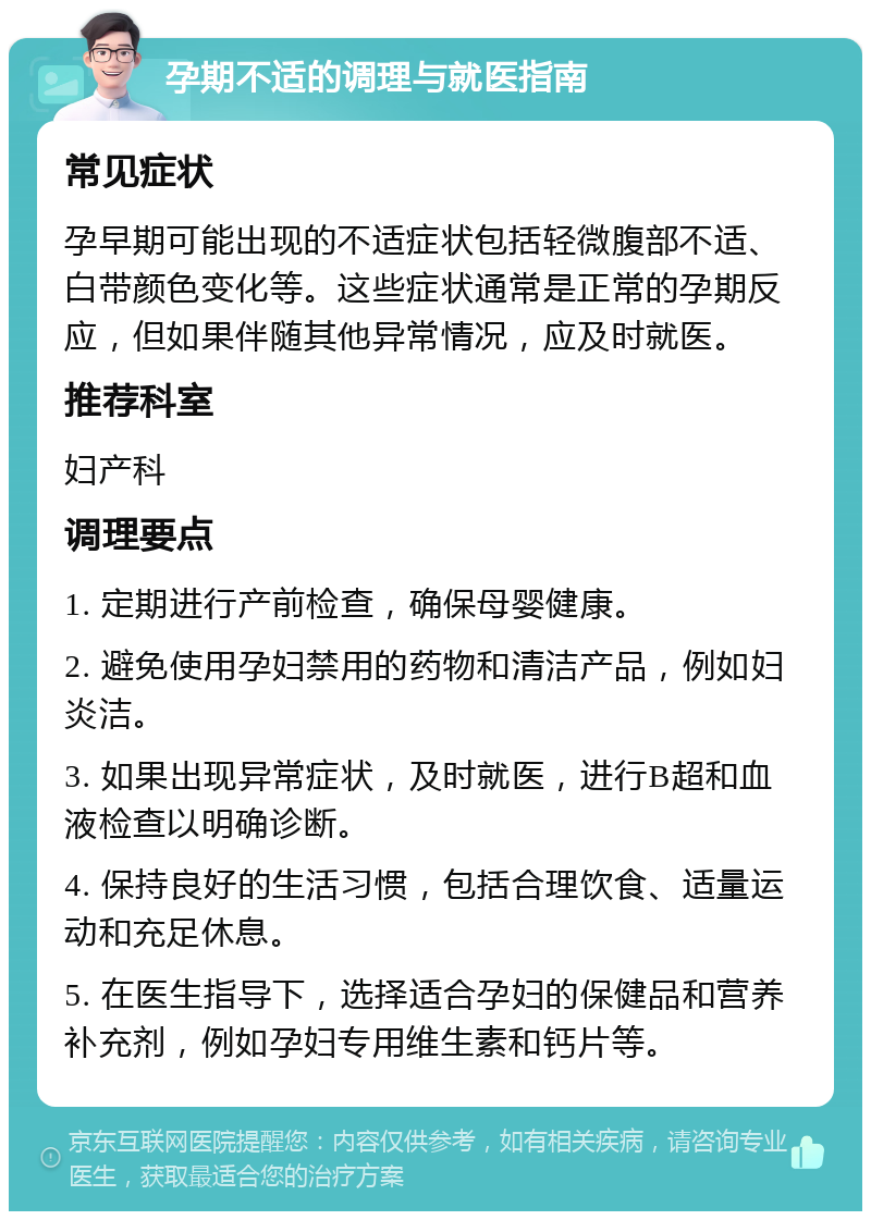 孕期不适的调理与就医指南 常见症状 孕早期可能出现的不适症状包括轻微腹部不适、白带颜色变化等。这些症状通常是正常的孕期反应，但如果伴随其他异常情况，应及时就医。 推荐科室 妇产科 调理要点 1. 定期进行产前检查，确保母婴健康。 2. 避免使用孕妇禁用的药物和清洁产品，例如妇炎洁。 3. 如果出现异常症状，及时就医，进行B超和血液检查以明确诊断。 4. 保持良好的生活习惯，包括合理饮食、适量运动和充足休息。 5. 在医生指导下，选择适合孕妇的保健品和营养补充剂，例如孕妇专用维生素和钙片等。