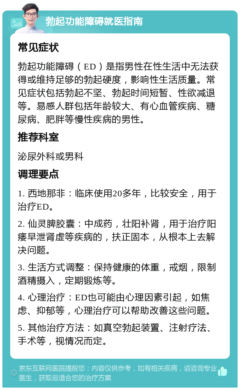 勃起功能障碍就医指南 常见症状 勃起功能障碍（ED）是指男性在性生活中无法获得或维持足够的勃起硬度，影响性生活质量。常见症状包括勃起不坚、勃起时间短暂、性欲减退等。易感人群包括年龄较大、有心血管疾病、糖尿病、肥胖等慢性疾病的男性。 推荐科室 泌尿外科或男科 调理要点 1. 西地那非：临床使用20多年，比较安全，用于治疗ED。 2. 仙灵脾胶囊：中成药，壮阳补肾，用于治疗阳痿早泄肾虚等疾病的，扶正固本，从根本上去解决问题。 3. 生活方式调整：保持健康的体重，戒烟，限制酒精摄入，定期锻炼等。 4. 心理治疗：ED也可能由心理因素引起，如焦虑、抑郁等，心理治疗可以帮助改善这些问题。 5. 其他治疗方法：如真空勃起装置、注射疗法、手术等，视情况而定。