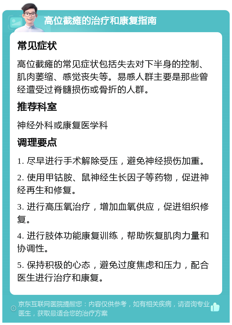 高位截瘫的治疗和康复指南 常见症状 高位截瘫的常见症状包括失去对下半身的控制、肌肉萎缩、感觉丧失等。易感人群主要是那些曾经遭受过脊髓损伤或骨折的人群。 推荐科室 神经外科或康复医学科 调理要点 1. 尽早进行手术解除受压，避免神经损伤加重。 2. 使用甲钴胺、鼠神经生长因子等药物，促进神经再生和修复。 3. 进行高压氧治疗，增加血氧供应，促进组织修复。 4. 进行肢体功能康复训练，帮助恢复肌肉力量和协调性。 5. 保持积极的心态，避免过度焦虑和压力，配合医生进行治疗和康复。